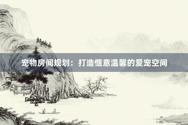 宠物房间规划:打造惬意温馨的爱宠空间